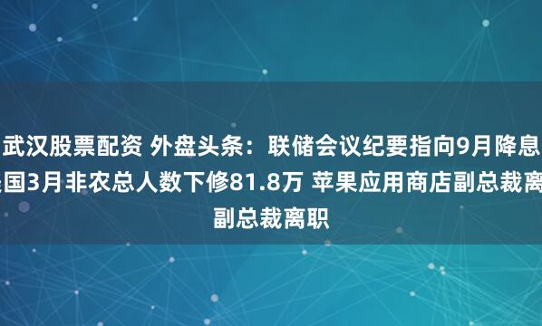 武漢股票配資 外盤頭條：聯儲會議紀要指向9月降息 美國3月非農總人數下修81.8萬 蘋果應用商店副總裁離職